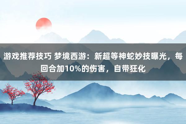 游戏推荐技巧 梦境西游：新超等神蛇妙技曝光，每回合加10%的伤害，自带狂化