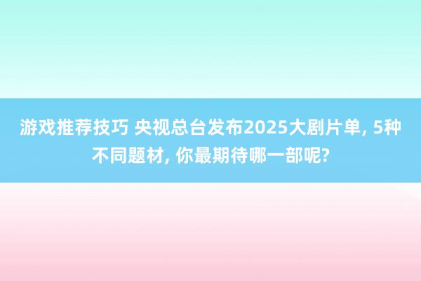 游戏推荐技巧 央视总台发布2025大剧片单, 5种不同题材, 你最期待哪一部呢?