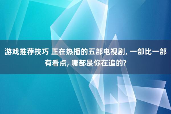 游戏推荐技巧 正在热播的五部电视剧, 一部比一部有看点, 哪部是你在追的?