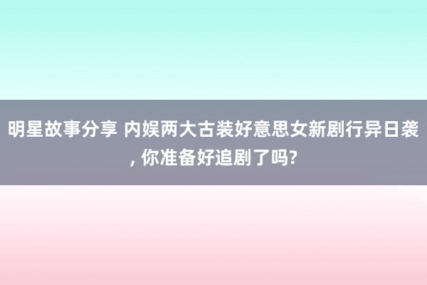 明星故事分享 内娱两大古装好意思女新剧行异日袭, 你准备好追剧了吗?