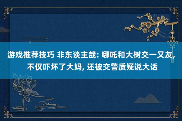 游戏推荐技巧 非东谈主哉: 哪吒和大树交一又友, 不仅吓坏了大妈, 还被交警质疑说大话