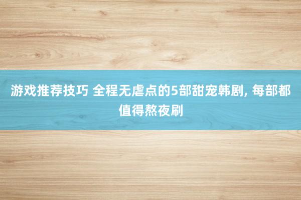 游戏推荐技巧 全程无虐点的5部甜宠韩剧, 每部都值得熬夜刷